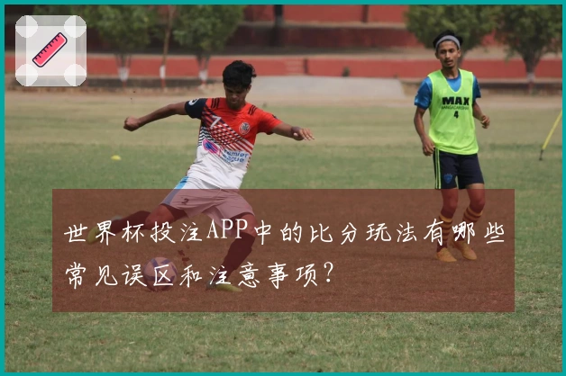 世界杯投注APP中的比分玩法有哪些常见误区和注意事项？