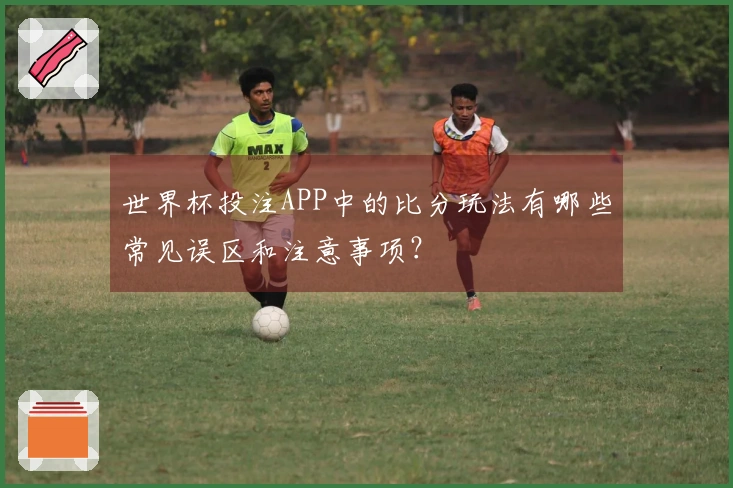 世界杯投注APP中的比分玩法有哪些常见误区和注意事项？